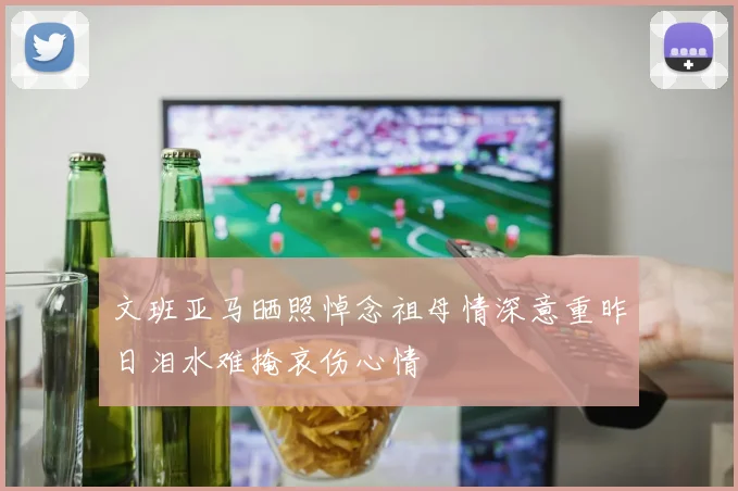 文班亚马晒照悼念祖母情深意重昨日泪水难掩哀伤心情