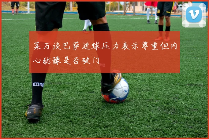 莱万谈巴萨进球压力表示尊重但内心犹豫是否破门