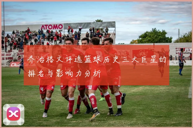 乔治格文评选篮球历史三大巨星的排名与影响力分析