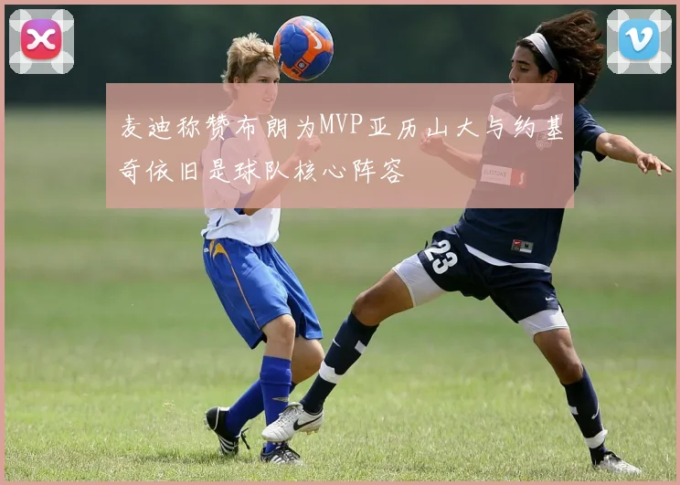 麦迪称赞布朗为MVP亚历山大与约基奇依旧是球队核心阵容