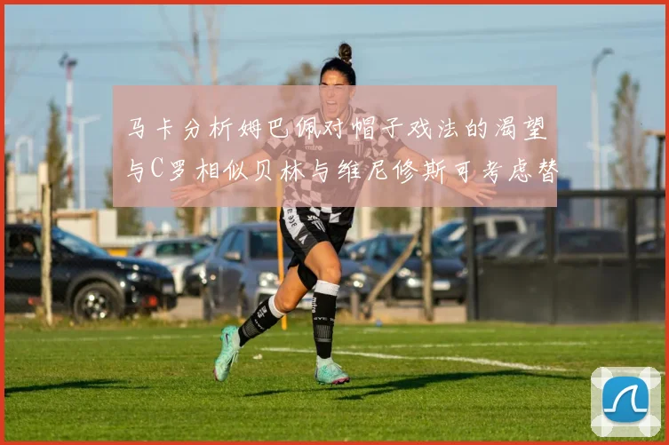 马卡分析姆巴佩对帽子戏法的渴望与C罗相似贝林与维尼修斯可考虑替补出战