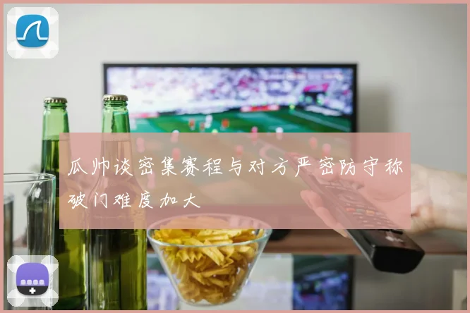 瓜帅谈密集赛程与对方严密防守称破门难度加大