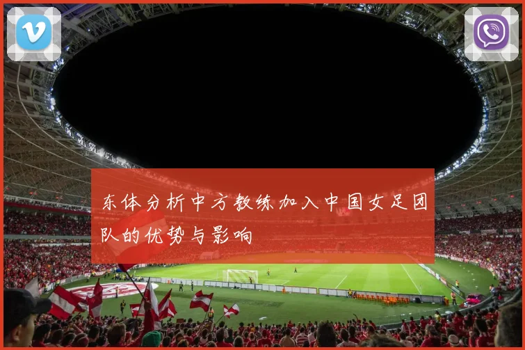 东体分析中方教练加入中国女足团队的优势与影响