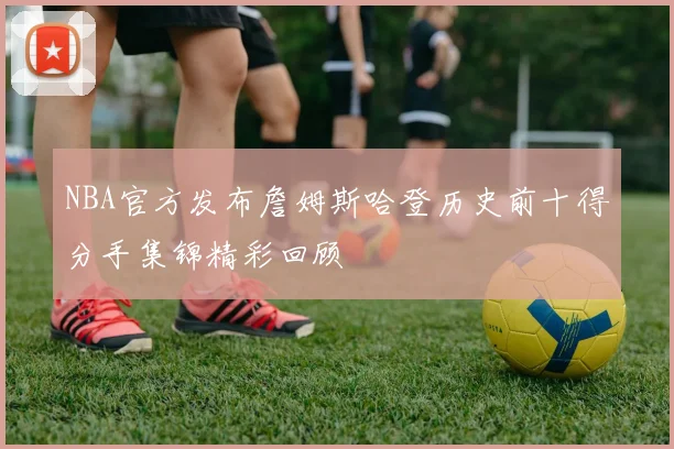 NBA官方发布詹姆斯哈登历史前十得分手集锦精彩回顾