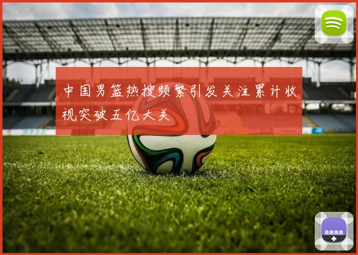 中国男篮热搜频繁引发关注累计收视突破五亿大关