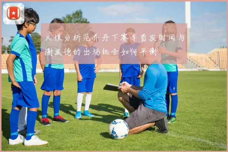 火媒分析范乔丹下赛季首发时间与谢泼德的出场机会如何平衡
