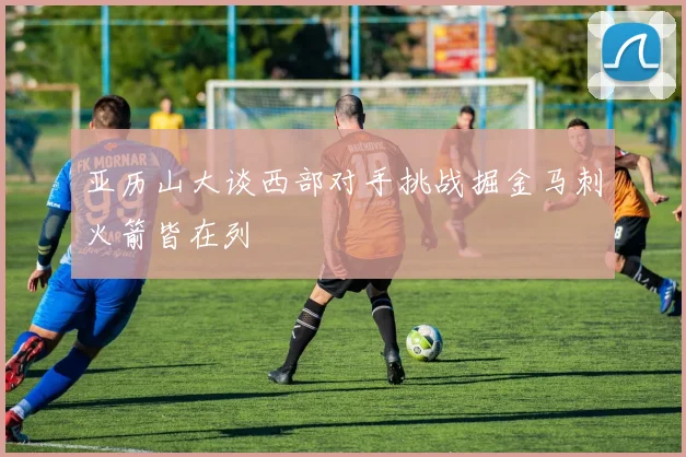 亚历山大谈西部对手挑战掘金马刺火箭皆在列