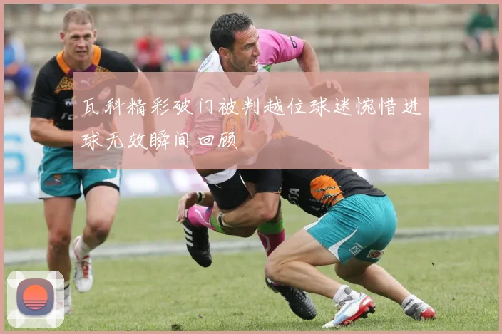 瓦科精彩破门被判越位球迷惋惜进球无效瞬间回顾