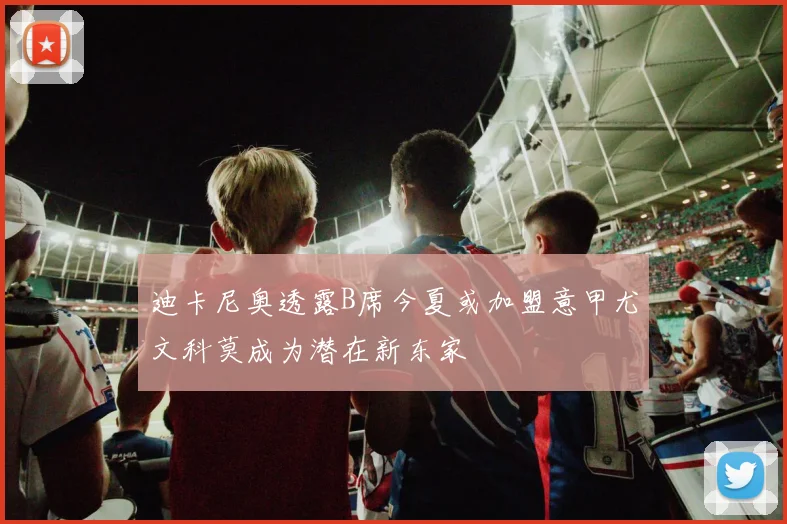 迪卡尼奥透露B席今夏或加盟意甲尤文科莫成为潜在新东家