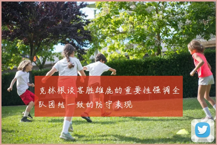 克林根谈客胜雄鹿的重要性强调全队团结一致的防守表现