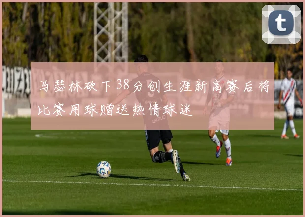 马瑟林砍下38分创生涯新高赛后将比赛用球赠送热情球迷