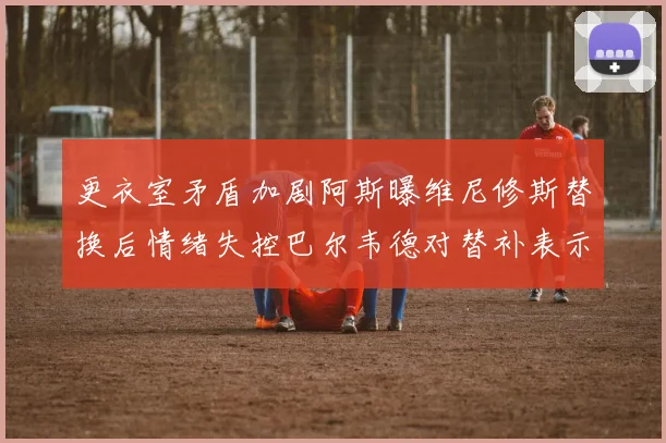 更衣室矛盾加剧阿斯曝维尼修斯替换后情绪失控巴尔韦德对替补表示不满