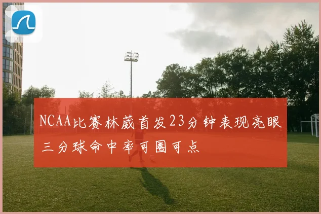 NCAA比赛林葳首发23分钟表现亮眼三分球命中率可圈可点