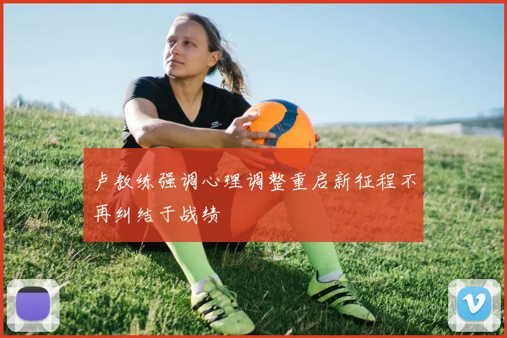 卢教练强调心理调整重启新征程不再纠结于战绩