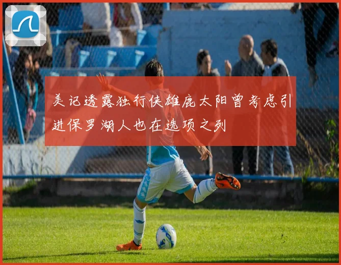 美记透露独行侠雄鹿太阳曾考虑引进保罗湖人也在选项之列