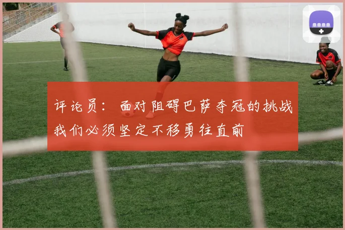 评论员：面对阻碍巴萨夺冠的挑战我们必须坚定不移勇往直前