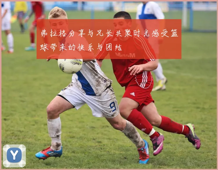 弗拉格分享与兄长共聚时光感受篮球带来的快乐与团结