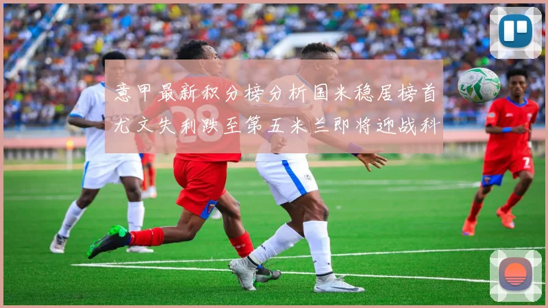 意甲最新积分榜分析国米稳居榜首尤文失利跌至第五米兰即将迎战科莫