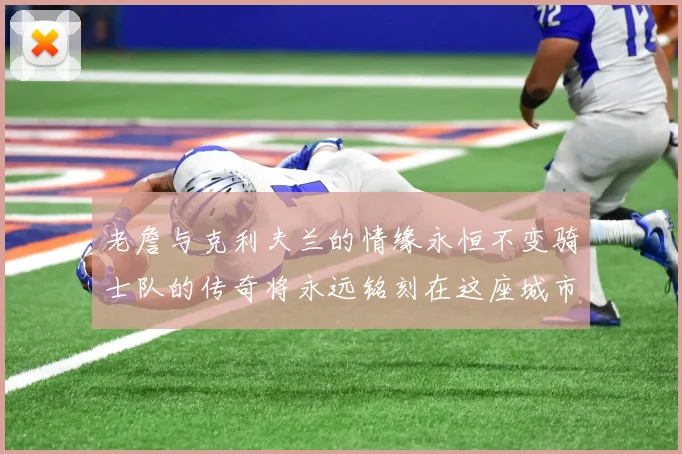 老詹与克利夫兰的情缘永恒不变骑士队的传奇将永远铭刻在这座城市