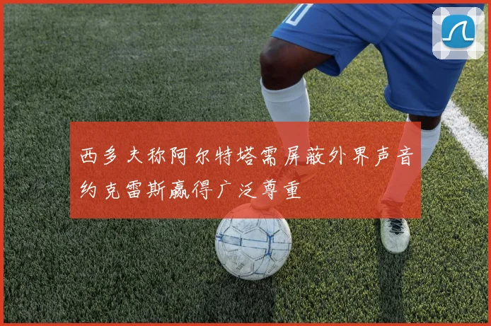 西多夫称阿尔特塔需屏蔽外界声音约克雷斯赢得广泛尊重