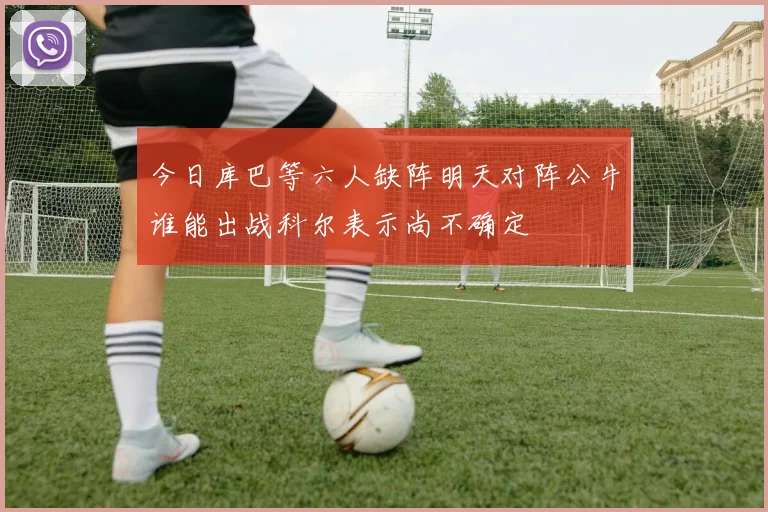 今日库巴等六人缺阵明天对阵公牛谁能出战科尔表示尚不确定