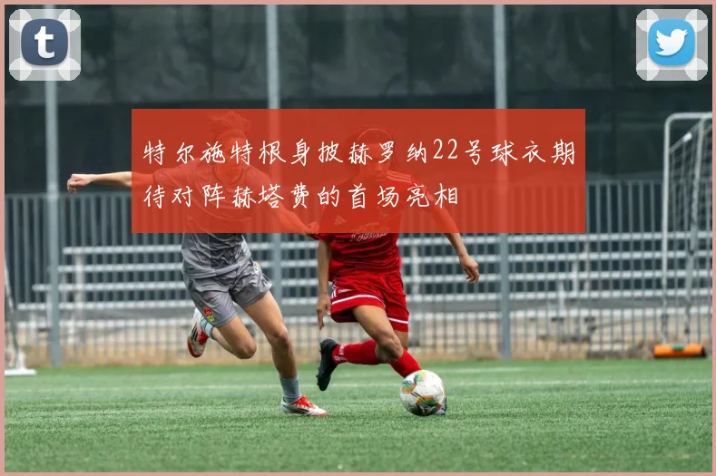 特尔施特根身披赫罗纳22号球衣期待对阵赫塔费的首场亮相