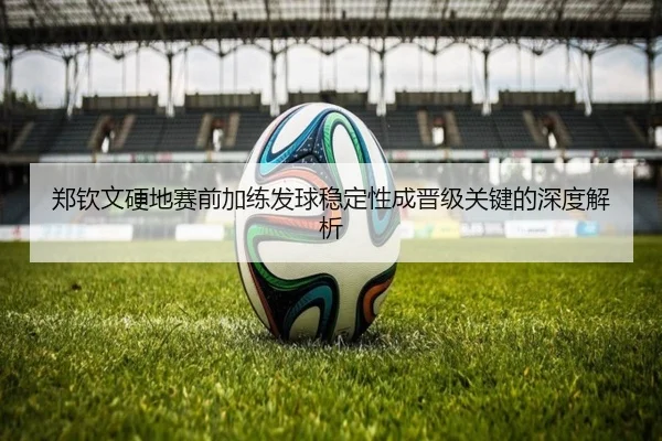 郑钦文硬地赛前加练发球稳定性成晋级关键的深度解析